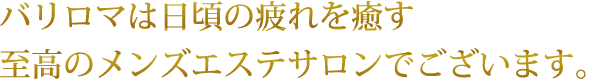 バリロマは日頃の疲れを癒す至高のメンズエステサロンでございます。